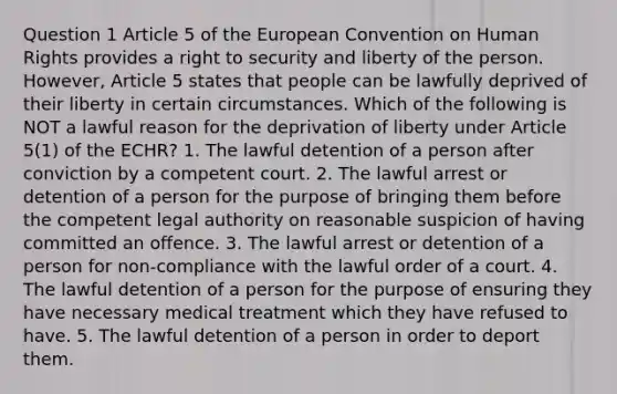 Question 1 Article 5 of the European Convention on Human Rights provides a right to security and liberty of the person. However, Article 5 states that people can be lawfully deprived of their liberty in certain circumstances. Which of the following is NOT a lawful reason for the deprivation of liberty under Article 5(1) of the ECHR? 1. The lawful detention of a person after conviction by a competent court. 2. The lawful arrest or detention of a person for the purpose of bringing them before the competent legal authority on reasonable suspicion of having committed an offence. 3. The lawful arrest or detention of a person for non-compliance with the lawful order of a court. 4. The lawful detention of a person for the purpose of ensuring they have necessary medical treatment which they have refused to have. 5. The lawful detention of a person in order to deport them.