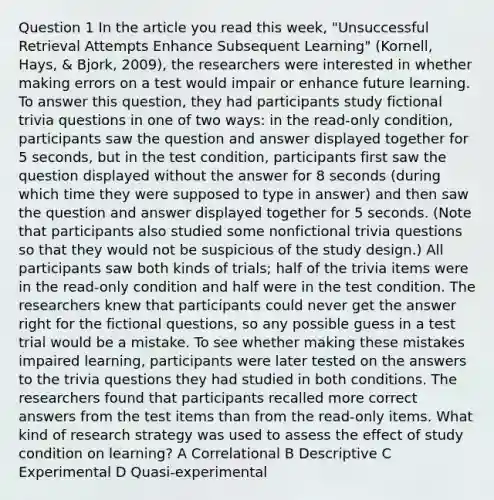 Question 1 In the article you read this week, "Unsuccessful Retrieval Attempts Enhance Subsequent Learning" (Kornell, Hays, & Bjork, 2009), the researchers were interested in whether making errors on a test would impair or enhance future learning. To answer this question, they had participants study fictional trivia questions in one of two ways: in the read-only condition, participants saw the question and answer displayed together for 5 seconds, but in the test condition, participants first saw the question displayed without the answer for 8 seconds (during which time they were supposed to type in answer) and then saw the question and answer displayed together for 5 seconds. (Note that participants also studied some nonfictional trivia questions so that they would not be suspicious of the study design.) All participants saw both kinds of trials; half of the trivia items were in the read-only condition and half were in the test condition. The researchers knew that participants could never get the answer right for the fictional questions, so any possible guess in a test trial would be a mistake. To see whether making these mistakes impaired learning, participants were later tested on the answers to the trivia questions they had studied in both conditions. The researchers found that participants recalled more correct answers from the test items than from the read-only items. What kind of research strategy was used to assess the effect of study condition on learning? A Correlational B Descriptive C Experimental D Quasi-experimental