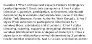 Question 1 Which of these best explains Fiedler's Contingency Leadership model? Check only one option a. It has 4 styles (directive, supportive, participative, achievement-orientated) determined by 6 variables (Authoritarianism, Locus of Control, Ability, Task Structure, Formal Authority, Work Group) b. It has 7 styles (from autocratic to participative) determined by 3 variables (boss, subordinate and situation) c. It has 4 styles (directing, coaching, supporting, delegating) determined by 4 variables (development level or degree of maturity) d. It has 2 styles (task or relationship-oriented) determined by 3 variables (leader-member relationship, task structure, and position power)