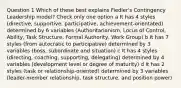 Question 1 Which of these best explains Fiedler's Contingency Leadership model? Check only one option a It has 4 styles (directive, supportive, participative, achievement-orientated) determined by 6 variables (Authoritarianism, Locus of Control, Ability, Task Structure, Formal Authority, Work Group) b It has 7 styles (from autocratic to participative) determined by 3 variables (boss, subordinate and situation) c It has 4 styles (directing, coaching, supporting, delegating) determined by 4 variables (development level or degree of maturity) d It has 2 styles (task or relationship-oriented) determined by 3 variables (leader-member relationship, task structure, and position power)