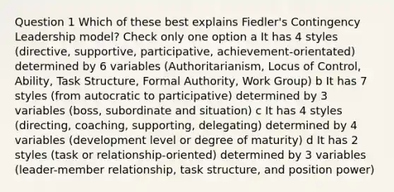 Question 1 Which of these best explains Fiedler's Contingency Leadership model? Check only one option a It has 4 styles (directive, supportive, participative, achievement-orientated) determined by 6 variables (Authoritarianism, Locus of Control, Ability, Task Structure, Formal Authority, Work Group) b It has 7 styles (from autocratic to participative) determined by 3 variables (boss, subordinate and situation) c It has 4 styles (directing, coaching, supporting, delegating) determined by 4 variables (development level or degree of maturity) d It has 2 styles (task or relationship-oriented) determined by 3 variables (leader-member relationship, task structure, and position power)