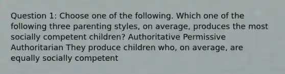 Question 1: Choose one of the following. Which one of the following three parenting styles, on average, produces the most socially competent children? Authoritative Permissive Authoritarian They produce children who, on average, are equally socially competent