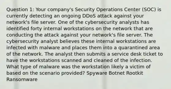 Question 1: Your company's Security Operations Center (SOC) is currently detecting an ongoing DDoS attack against your network's file server. One of the cybersecurity analysts has identified forty internal workstations on the network that are conducting the attack against your network's file server. The cybersecurity analyst believes these internal workstations are infected with malware and places them into a quarantined area of the network. The analyst then submits a service desk ticket to have the workstations scanned and cleaned of the infection. What type of malware was the workstation likely a victim of based on the scenario provided? Spyware Botnet Rootkit Ransomware