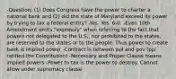 -Question: (1) Does Congress have the power to charter a national bank and (2) did the state of Maryland exceed its power by trying to tax a federal entity? -Yes. Yes. 6-0. -Even 10th Amendment omits "expressly" when referring to the fact that powers not delegated to the U.S., nor prohibited to the states, are reserved to the states or to the people. Thus power to create bank is implied power -Contract is between ppl and gov (ppl ratified the Constitution) -Necessary and Proper Clause means implied powers -Power to tax is the power to destroy. Cannot allow under supremacy clause