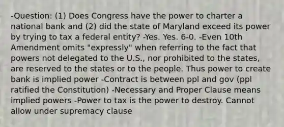 -Question: (1) Does Congress have the power to charter a national bank and (2) did the state of Maryland exceed its power by trying to tax a federal entity? -Yes. Yes. 6-0. -Even 10th Amendment omits "expressly" when referring to the fact that powers not delegated to the U.S., nor prohibited to the states, are reserved to the states or to the people. Thus power to create bank is implied power -Contract is between ppl and gov (ppl ratified the Constitution) -Necessary and Proper Clause means implied powers -Power to tax is the power to destroy. Cannot allow under supremacy clause