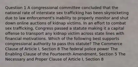 Question 1 A congressional committee concluded that the national rate of interstate sex trafficking has been skyrocketing due to law enforcement's inability to properly monitor and shut down online auctions of kidnap victims. In an effort to combat sex trafficking, Congress passed a statute making it a capital offense to transport any kidnap victim across state lines with financial motivations. Which of the following best supports congressional authority to pass this statute? The Commerce Clause of Article I, Section 8 The federal police power The Enabling Clause of the Fourteenth Amendment, Section 5 The Necessary and Proper Clause of Article I, Section 8