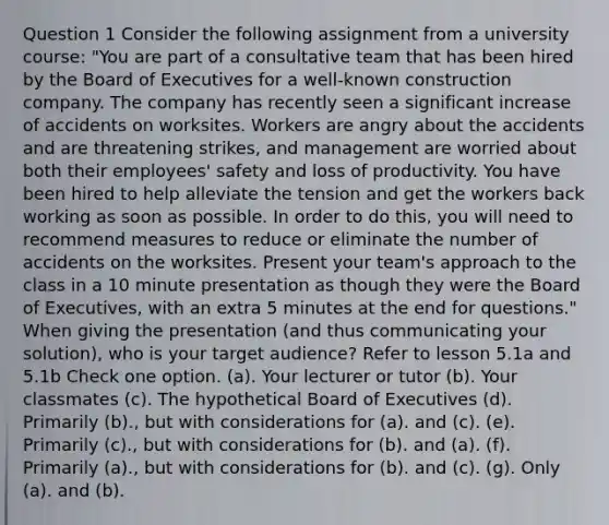 Question 1 Consider the following assignment from a university course: "You are part of a consultative team that has been hired by the Board of Executives for a well-known construction company. The company has recently seen a significant increase of accidents on worksites. Workers are angry about the accidents and are threatening strikes, and management are worried about both their employees' safety and loss of productivity. You have been hired to help alleviate the tension and get the workers back working as soon as possible. In order to do this, you will need to recommend measures to reduce or eliminate the number of accidents on the worksites. Present your team's approach to the class in a 10 minute presentation as though they were the Board of Executives, with an extra 5 minutes at the end for questions." When giving the presentation (and thus communicating your solution), who is your target audience? Refer to lesson 5.1a and 5.1b Check one option. (a). Your lecturer or tutor (b). Your classmates (c). The hypothetical Board of Executives (d). Primarily (b)., but with considerations for (a). and (c). (e). Primarily (c)., but with considerations for (b). and (a). (f). Primarily (a)., but with considerations for (b). and (c). (g). Only (a). and (b).