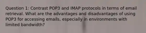 Question 1: Contrast POP3 and IMAP protocols in terms of email retrieval. What are the advantages and disadvantages of using POP3 for accessing emails, especially in environments with limited bandwidth?