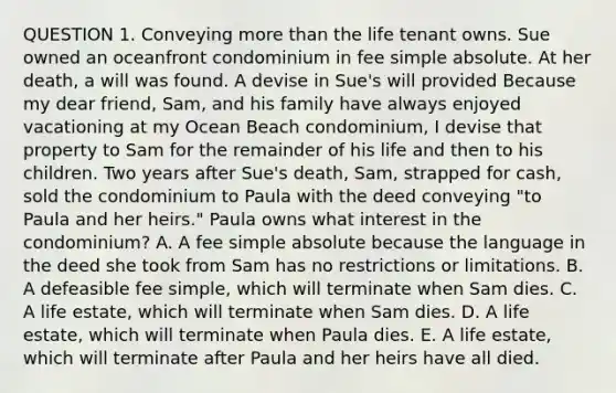 QUESTION 1. Conveying more than the life tenant owns. Sue owned an oceanfront condominium in fee simple absolute. At her death, a will was found. A devise in Sue's will provided Because my dear friend, Sam, and his family have always enjoyed vacationing at my Ocean Beach condominium, I devise that property to Sam for the remainder of his life and then to his children. Two years after Sue's death, Sam, strapped for cash, sold the condominium to Paula with the deed conveying "to Paula and her heirs." Paula owns what interest in the condominium? A. A fee simple absolute because the language in the deed she took from Sam has no restrictions or limitations. B. A defeasible fee simple, which will terminate when Sam dies. C. A life estate, which will terminate when Sam dies. D. A life estate, which will terminate when Paula dies. E. A life estate, which will terminate after Paula and her heirs have all died.