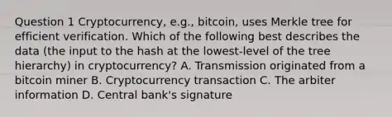 Question 1 Cryptocurrency, e.g., bitcoin, uses Merkle tree for efficient verification. Which of the following best describes the data (the input to the hash at the lowest-level of the tree hierarchy) in cryptocurrency? A. Transmission originated from a bitcoin miner B. Cryptocurrency transaction C. The arbiter information D. Central bank's signature