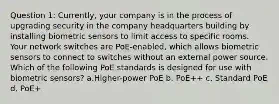 Question 1: Currently, your company is in the process of upgrading security in the company headquarters building by installing biometric sensors to limit access to specific rooms. Your network switches are PoE-enabled, which allows biometric sensors to connect to switches without an external power source. Which of the following PoE standards is designed for use with biometric sensors? a.Higher-power PoE b. PoE++ c. Standard PoE d. PoE+