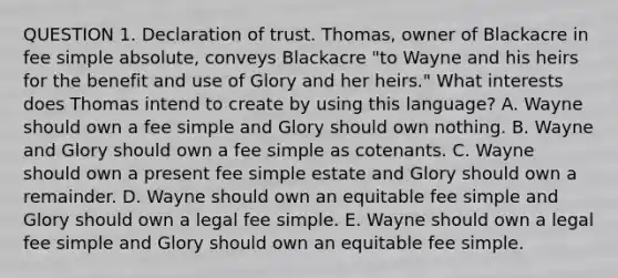 QUESTION 1. Declaration of trust. Thomas, owner of Blackacre in fee simple absolute, conveys Blackacre "to Wayne and his heirs for the benefit and use of Glory and her heirs." What interests does Thomas intend to create by using this language? A. Wayne should own a fee simple and Glory should own nothing. B. Wayne and Glory should own a fee simple as cotenants. C. Wayne should own a present fee simple estate and Glory should own a remainder. D. Wayne should own an equitable fee simple and Glory should own a legal fee simple. E. Wayne should own a legal fee simple and Glory should own an equitable fee simple.