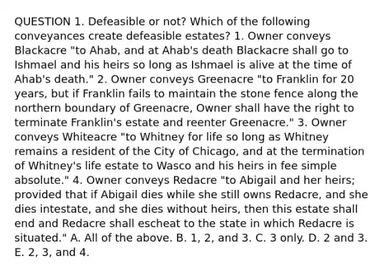 QUESTION 1. Defeasible or not? Which of the following conveyances create defeasible estates? 1. Owner conveys Blackacre "to Ahab, and at Ahab's death Blackacre shall go to Ishmael and his heirs so long as Ishmael is alive at the time of Ahab's death." 2. Owner conveys Greenacre "to Franklin for 20 years, but if Franklin fails to maintain the stone fence along the northern boundary of Greenacre, Owner shall have the right to terminate Franklin's estate and reenter Greenacre." 3. Owner conveys Whiteacre "to Whitney for life so long as Whitney remains a resident of the City of Chicago, and at the termination of Whitney's life estate to Wasco and his heirs in fee simple absolute." 4. Owner conveys Redacre "to Abigail and her heirs; provided that if Abigail dies while she still owns Redacre, and she dies intestate, and she dies without heirs, then this estate shall end and Redacre shall escheat to the state in which Redacre is situated." A. All of the above. B. 1, 2, and 3. C. 3 only. D. 2 and 3. E. 2, 3, and 4.