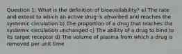 Question 1: What is the definition of bioavailability? a) The rate and extent to which an active drug is absorbed and reaches the systemic circulation b) The proportion of a drug that reaches the systemic circulation unchanged c) The ability of a drug to bind to its target receptor d) The volume of plasma from which a drug is removed per unit time