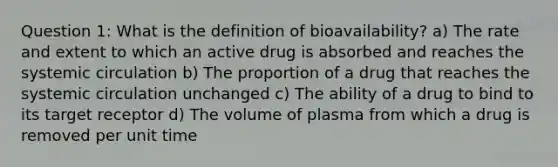 Question 1: What is the definition of bioavailability? a) The rate and extent to which an active drug is absorbed and reaches the systemic circulation b) The proportion of a drug that reaches the systemic circulation unchanged c) The ability of a drug to bind to its target receptor d) The volume of plasma from which a drug is removed per unit time