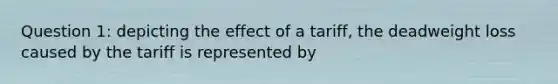 Question 1: depicting the effect of a tariff, the deadweight loss caused by the tariff is represented by