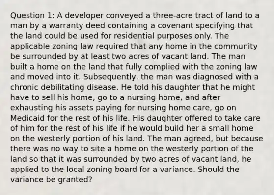 Question 1: A developer conveyed a three-acre tract of land to a man by a warranty deed containing a covenant specifying that the land could be used for residential purposes only. The applicable zoning law required that any home in the community be surrounded by at least two acres of vacant land. The man built a home on the land that fully complied with the zoning law and moved into it. Subsequently, the man was diagnosed with a chronic debilitating disease. He told his daughter that he might have to sell his home, go to a nursing home, and after exhausting his assets paying for nursing home care, go on Medicaid for the rest of his life. His daughter offered to take care of him for the rest of his life if he would build her a small home on the westerly portion of his land. The man agreed, but because there was no way to site a home on the westerly portion of the land so that it was surrounded by two acres of vacant land, he applied to the local zoning board for a variance. Should the variance be granted?