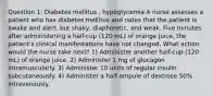 Question 1: Diabetes mellitus , hypoglycemia A nurse assesses a patient who has diabetes mellitus and notes that the patient is awake and alert, but shaky, diaphoretic, and weak. Five minutes after administering a half-cup (120 mL) of orange juice, the patient's clinical manifestations have not changed. What action would the nurse take next? 1) Administer another half-cup (120 mL) of orange juice. 2) Administer 1 mg of glucagon intramuscularly. 3) Administer 10 units of regular insulin subcutaneously. 4) Administer a half-ampule of dextrose 50% intravenously.