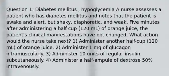 Question 1: Diabetes mellitus , hypoglycemia A nurse assesses a patient who has diabetes mellitus and notes that the patient is awake and alert, but shaky, diaphoretic, and weak. Five minutes after administering a half-cup (120 mL) of orange juice, the patient's clinical manifestations have not changed. What action would the nurse take next? 1) Administer another half-cup (120 mL) of orange juice. 2) Administer 1 mg of glucagon intramuscularly. 3) Administer 10 units of regular insulin subcutaneously. 4) Administer a half-ampule of dextrose 50% intravenously.