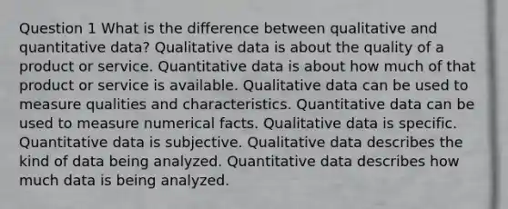 Question 1 What is the difference between qualitative and quantitative data? Qualitative data is about the quality of a product or service. Quantitative data is about how much of that product or service is available. Qualitative data can be used to measure qualities and characteristics. Quantitative data can be used to measure numerical facts. Qualitative data is specific. Quantitative data is subjective. Qualitative data describes the kind of data being analyzed. Quantitative data describes how much data is being analyzed.