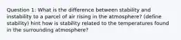 Question 1: What is the difference between stability and instability to a parcel of air rising in the atmosphere? (define stability) hint how is stability related to the temperatures found in the surrounding atmosphere?