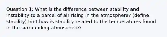 Question 1: What is the difference between stability and instability to a parcel of air rising in the atmosphere? (define stability) hint how is stability related to the temperatures found in the surrounding atmosphere?