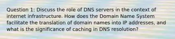 Question 1: Discuss the role of DNS servers in the context of internet infrastructure. How does the Domain Name System facilitate the translation of domain names into IP addresses, and what is the significance of caching in DNS resolution?