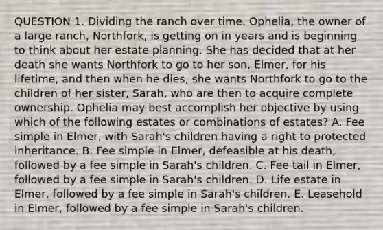 QUESTION 1. Dividing the ranch over time. Ophelia, the owner of a large ranch, Northfork, is getting on in years and is beginning to think about her estate planning. She has decided that at her death she wants Northfork to go to her son, Elmer, for his lifetime, and then when he dies, she wants Northfork to go to the children of her sister, Sarah, who are then to acquire complete ownership. Ophelia may best accomplish her objective by using which of the following estates or combinations of estates? A. Fee simple in Elmer, with Sarah's children having a right to protected inheritance. B. Fee simple in Elmer, defeasible at his death, followed by a fee simple in Sarah's children. C. Fee tail in Elmer, followed by a fee simple in Sarah's children. D. Life estate in Elmer, followed by a fee simple in Sarah's children. E. Leasehold in Elmer, followed by a fee simple in Sarah's children.