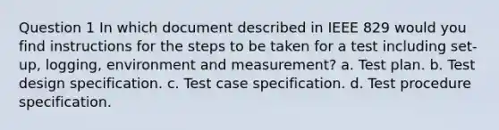 Question 1 In which document described in IEEE 829 would you find instructions for the steps to be taken for a test including set-up, logging, environment and measurement? a. Test plan. b. Test design specification. c. Test case specification. d. Test procedure specification.