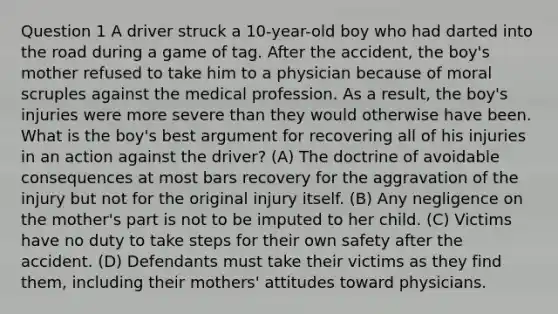 Question 1 A driver struck a 10-year-old boy who had darted into the road during a game of tag. After the accident, the boy's mother refused to take him to a physician because of moral scruples against the medical profession. As a result, the boy's injuries were more severe than they would otherwise have been. What is the boy's best argument for recovering all of his injuries in an action against the driver? (A) The doctrine of avoidable consequences at most bars recovery for the aggravation of the injury but not for the original injury itself. (B) Any negligence on the mother's part is not to be imputed to her child. (C) Victims have no duty to take steps for their own safety after the accident. (D) Defendants must take their victims as they find them, including their mothers' attitudes toward physicians.