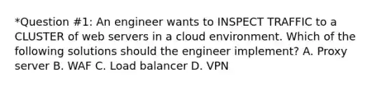 *Question #1: An engineer wants to INSPECT TRAFFIC to a CLUSTER of web servers in a cloud environment. Which of the following solutions should the engineer implement? A. Proxy server B. WAF C. Load balancer D. VPN