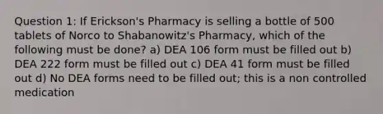 Question 1: If Erickson's Pharmacy is selling a bottle of 500 tablets of Norco to Shabanowitz's Pharmacy, which of the following must be done? a) DEA 106 form must be filled out b) DEA 222 form must be filled out c) DEA 41 form must be filled out d) No DEA forms need to be filled out; this is a non controlled medication