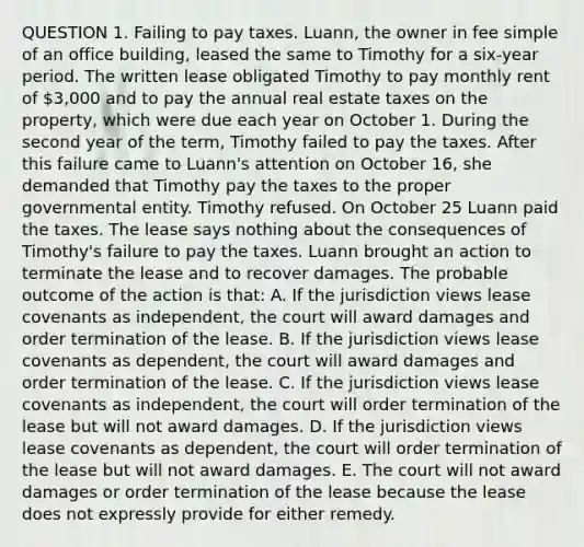 QUESTION 1. Failing to pay taxes. Luann, the owner in fee simple of an office building, leased the same to Timothy for a six-year period. The written lease obligated Timothy to pay monthly rent of 3,000 and to pay the annual real estate taxes on the property, which were due each year on October 1. During the second year of the term, Timothy failed to pay the taxes. After this failure came to Luann's attention on October 16, she demanded that Timothy pay the taxes to the proper governmental entity. Timothy refused. On October 25 Luann paid the taxes. The lease says nothing about the consequences of Timothy's failure to pay the taxes. Luann brought an action to terminate the lease and to recover damages. The probable outcome of the action is that: A. If the jurisdiction views lease covenants as independent, the court will award damages and order termination of the lease. B. If the jurisdiction views lease covenants as dependent, the court will award damages and order termination of the lease. C. If the jurisdiction views lease covenants as independent, the court will order termination of the lease but will not award damages. D. If the jurisdiction views lease covenants as dependent, the court will order termination of the lease but will not award damages. E. The court will not award damages or order termination of the lease because the lease does not expressly provide for either remedy.