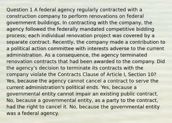 Question 1 A federal agency regularly contracted with a construction company to perform renovations on federal government buildings. In contracting with the company, the agency followed the federally mandated competitive bidding process; each individual renovation project was covered by a separate contract. Recently, the company made a contribution to a political action committee with interests adverse to the current administration. As a consequence, the agency terminated renovation contracts that had been awarded to the company. Did the agency's decision to terminate its contracts with the company violate the Contracts Clause of Article I, Section 10? Yes, because the agency cannot cancel a contract to serve the current administration's political ends. Yes, because a governmental entity cannot impair an existing public contract. No, because a governmental entity, as a party to the contract, had the right to cancel it. No, because the governmental entity was a federal agency.