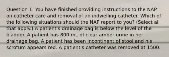 Question 1: You have finished providing instructions to the NAP on catheter care and removal of an indwelling catheter. Which of the following situations should the NAP report to you? (Select all that apply.) A patient's drainage bag is below the level of the bladder. A patient has 800 mL of clear amber urine in her drainage bag. A patient has been incontinent of stool and his scrotum appears red. A patient's catheter was removed at 1500.