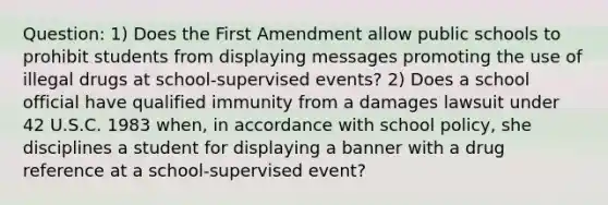 Question: 1) Does the First Amendment allow public schools to prohibit students from displaying messages promoting the use of illegal drugs at school-supervised events? 2) Does a school official have qualified immunity from a damages lawsuit under 42 U.S.C. 1983 when, in accordance with school policy, she disciplines a student for displaying a banner with a drug reference at a school-supervised event?