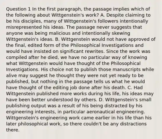 Question 1 In the first paragraph, the passage implies which of the following about Wittgenstein's work? A. Despite claiming to be his disciples, many of Wittgenstein's followers intentionally misrepresented his ideas. The passage never suggests that anyone was being malicious and intentionally skewing Wittgenstein's ideas. B. Wittgenstein would not have approved of the final, edited form of the Philosophical Investigations and would have insisted on significant rewrites. Since the work was compiled after he died, we have no particular way of knowing what Wittgenstein would have thought of the Philosophical Investigations. His choice not to publish those manuscripts while alive may suggest he thought they were not yet ready to be published, but nothing in the passage tells us what he would have thought of the editing job done after his death. C. Had Wittgenstein published more works during his life, his ideas may have been better understood by others. D. Wittgenstein's small publishing output was a result of his being distracted by his engineering interests, in particular aeronautical engineering. Wittgenstein's engineering work came earlier in his life than his later philosophical work, so there couldn't be any distractions there.