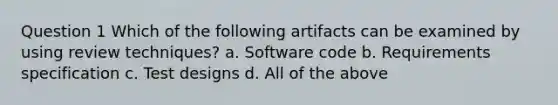 Question 1 Which of the following artifacts can be examined by using review techniques? a. Software code b. Requirements specification c. Test designs d. All of the above