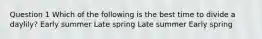 Question 1 Which of the following is the best time to divide a daylily? Early summer Late spring Late summer Early spring