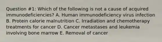 Question #1: Which of the following is not a cause of acquired immunodeficiencies? A. Human immunodeficiency virus infection B. Protein calorie malnutrition C. Irradiation and chemotherapy treatments for cancer D. Cancer metastases and leukemia involving bone marrow E. Removal of cancer