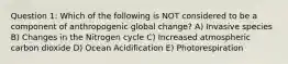 Question 1: Which of the following is NOT considered to be a component of anthropogenic global change? A) Invasive species B) Changes in the Nitrogen cycle C) Increased atmospheric carbon dioxide D) Ocean Acidification E) Photorespiration