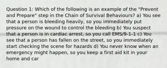 Question 1: Which of the following is an example of the "Prevent and Prepare" step in the Chain of Survival Behaviours? a) You see that a person is bleeding heavily, so you immediately put pressure on the wound to control the bleeding b) You suspect that a person is in cardiac arrest, so you call EMS/9-1-1 c) You see that a person has fallen on the street, so you immediately start checking the scene for hazards d) You never know when an emergency might happen, so you keep a first aid kit in your home and car