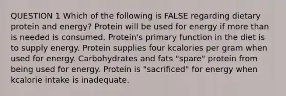 QUESTION 1 Which of the following is FALSE regarding dietary protein and energy? Protein will be used for energy if <a href='https://www.questionai.com/knowledge/keWHlEPx42-more-than' class='anchor-knowledge'>more than</a> is needed is consumed. Protein's primary function in the diet is to supply energy. Protein supplies four kcalories per gram when used for energy. Carbohydrates and fats "spare" protein from being used for energy. Protein is "sacrificed" for energy when kcalorie intake is inadequate.