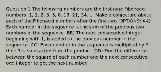 Question 1 The following numbers are the first nine Fibonacci numbers: 1, 1, 2, 3, 5, 8, 13, 21, 34, ... Make a conjecture about each of the Fibonacci numbers after the first two. OPTIONS: AA) Each number in the sequence is the sum of the previous two numbers in the sequence. BB) The next consecutive integer, beginning with 1, is added to the previous number in the sequence. CC) Each number in the sequence is multiplied by 2, then 1 is subtracted from the product. DD) Find the difference between the square of each number and the next consecutive odd integer to get the next number.