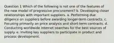 Question 1 Which of the following is not one of the features of the new model of progressive procurement? b. Developing closer relationships with important suppliers. a. Performing due diligence on suppliers before awarding longer-term contracts. c. Focusing primarily on price analysis and short-term contracts. d. Conducting worldwide Internet searches for the best sources of supply. e. Inviting key suppliers to participate in product and process development.