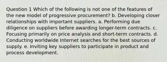 Question 1 Which of the following is not one of the features of the new model of progressive procurement? b. Developing closer relationships with important suppliers. a. Performing due diligence on suppliers before awarding longer-term contracts. c. Focusing primarily on price analysis and short-term contracts. d. Conducting worldwide Internet searches for the best sources of supply. e. Inviting key suppliers to participate in product and process development.