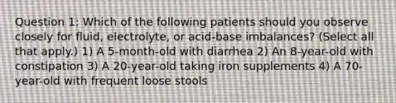 Question 1: Which of the following patients should you observe closely for fluid, electrolyte, or acid-base imbalances? (Select all that apply.) 1) A 5-month-old with diarrhea 2) An 8-year-old with constipation 3) A 20-year-old taking iron supplements 4) A 70-year-old with frequent loose stools