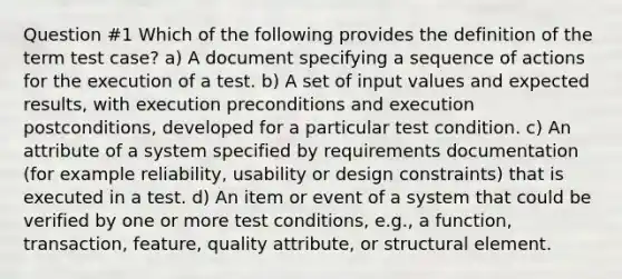 Question #1 Which of the following provides the definition of the term test case? a) A document specifying a sequence of actions for the execution of a test. b) A set of input values and expected results, with execution preconditions and execution postconditions, developed for a particular test condition. c) An attribute of a system specified by requirements documentation (for example reliability, usability or design constraints) that is executed in a test. d) An item or event of a system that could be verified by one or more test conditions, e.g., a function, transaction, feature, quality attribute, or structural element.