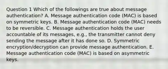 Question 1 Which of the followings are true about message authentication? A. Message authentication code (MAC) is based on symmetric keys. B. Message authentication code (MAC) needs to be reversible. C. Message authentication holds the user accountable of its messages, e.g., the transmitter cannot deny sending the message after it has done so. D. Symmetric encryption/decryption can provide message authentication. E. Message authentication code (MAC) is based on asymmetric keys.