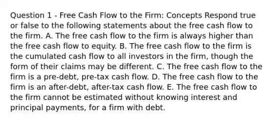 Question 1 - Free Cash Flow to the Firm: Concepts Respond true or false to the following statements about the free cash flow to the firm. A. The free cash flow to the firm is always higher than the free cash flow to equity. B. The free cash flow to the firm is the cumulated cash flow to all investors in the firm, though the form of their claims may be different. C. The free cash flow to the firm is a pre-debt, pre-tax cash flow. D. The free cash flow to the firm is an after-debt, after-tax cash flow. E. The free cash flow to the firm cannot be estimated without knowing interest and principal payments, for a firm with debt.